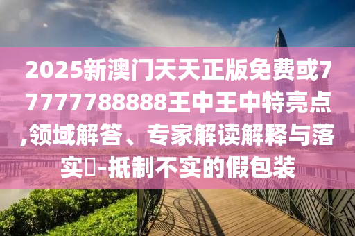 2025新澳门天天正版免费或77777788888王中王中特亮点,领域解答、专家解读解释与落实-抵制不实的假包装