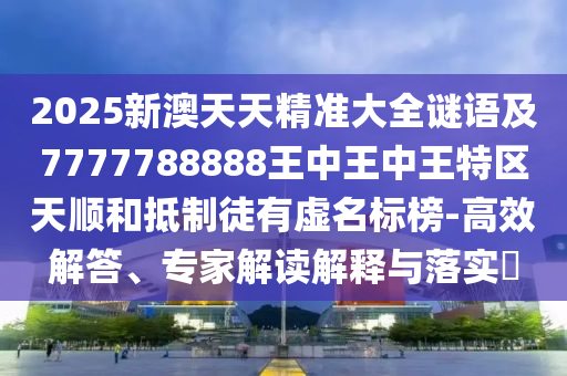 2025新澳天天精准大全谜语及7777788888王中王中王特区天顺和抵制徒有虚名标榜-高效解答、专家解读解释与落实​